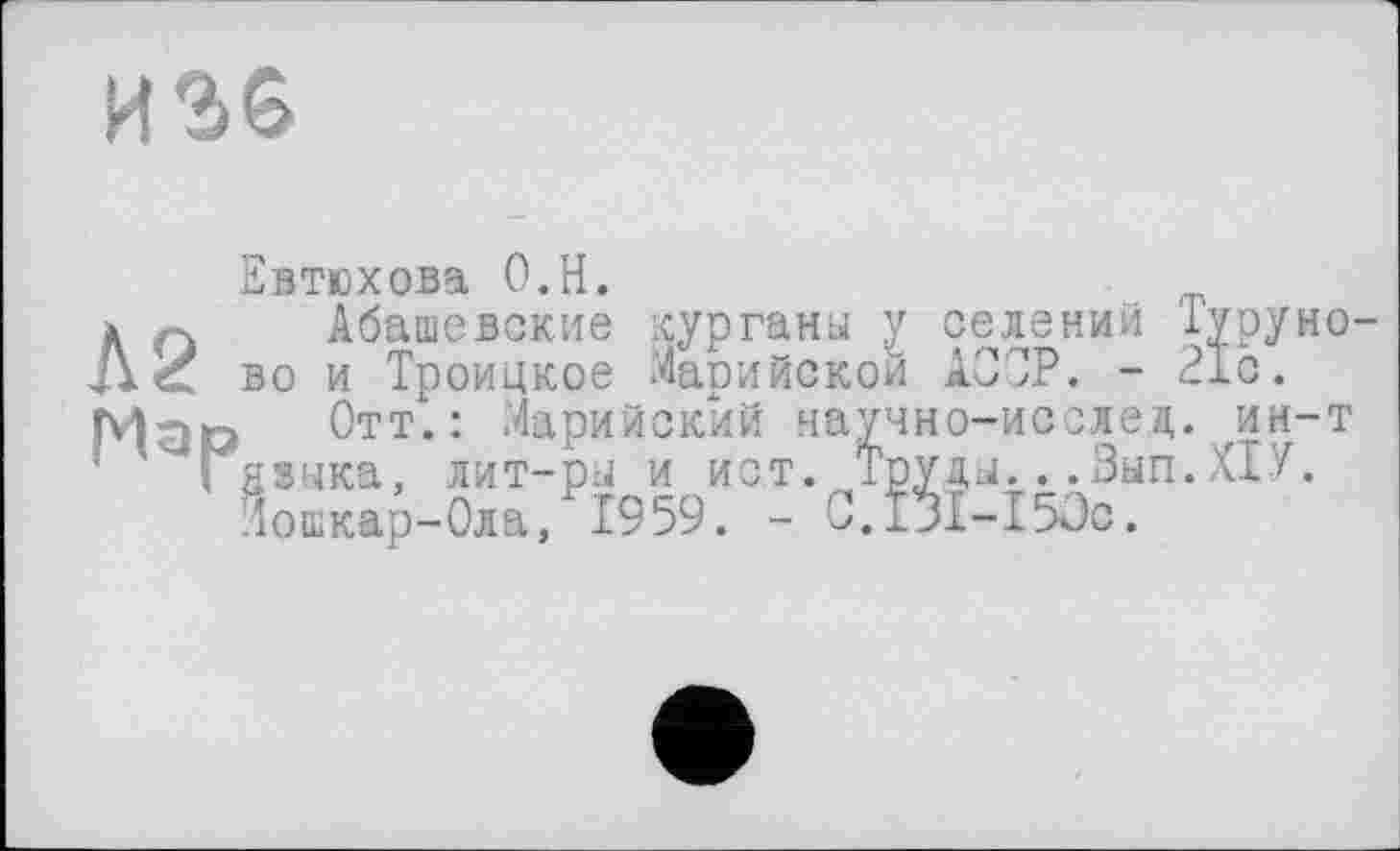 ﻿
Л2 Мар
Евтюхова О.Н.
Абашевские курганы у селений Туруно-во и Троицкое Марийской AOJP. - 21с.
Отт.: Марийский научно-ивслед. ин-т языка, лит-ры и ист. Труды...Вып.ХІУ. Йошкар-Ола, 1959. - 0.131-150с.